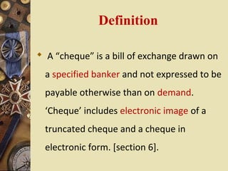 Definition

 A “cheque” is a bill of exchange drawn on
  a specified banker and not expressed to be
  payable otherwise than on demand.
  ‘Cheque’ includes electronic image of a
  truncated cheque and a cheque in
  electronic form. [section 6].
 