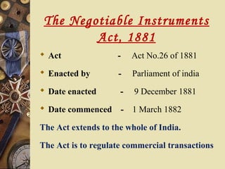 The Negotiable Instruments
         Act, 1881
 Act                -   Act No.26 of 1881
 Enacted by         -   Parliament of india
 Date enacted       -   9 December 1881
 Date commenced -       1 March 1882

The Act extends to the whole of India.

The Act is to regulate commercial transactions
 