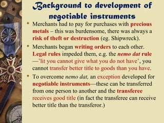 Background to development of
    negotiable instruments
 Merchants had to pay for purchases with precious
  metals – this was burdensome, there was always a
  risk of theft or destruction (eg. Shipwreck).
 Merchants began writing orders to each other.
  Legal rules impeded them, e.g. the nemo dat rule
  —’lit you cannot give what you do not have’, you
  cannot transfer better title to goods than you have.
 To overcome nemo dat, an exception developed for
  negotiable instruments—these can be transferred
  from one person to another and the transferee
  receives good title (in fact the transferee can receive
  better title than the transferor.)
 