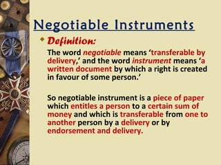 Negotiable Instruments
 Definition:
 The word negotiable means ‘transferable by
 delivery,’ and the word instrument means ‘a
 written document by which a right is created
 in favour of some person.’

 So negotiable instrument is a piece of paper
 which entitles a person to a certain sum of
 money and which is transferable from one to
 another person by a delivery or by
 endorsement and delivery.
 