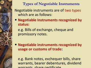 Types of Negotiable Instruments
Negotiable instruments are of two types
  which are as follows:
• Negotiable Instruments recognized by
  status:
  e.g. Bills of exchange, cheque and
  promissory notes.

• Negotiable instruments recognized by
 usage or customs of trade:

 e.g. Bank notes, exchequer bills, share
 warrants, bearer debentures, dividend
 