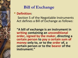 Bill of Exchange
 Definition:
  Section 5 of the Negotiable Instruments
  Act defines a Bill of Exchange as follows:

  “A bill of exchange is an instrument in
  writing containing an unconditional
  order, signed by the maker, directing a
  certain person to pay a certain sum of
  money only to, or to the order of, a
  certain person or to the bearer of the
  instrument.”
 