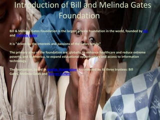 Introduction of Bill and Melinda Gates
Foundation
Bill & Melinda Gates Foundation is the largest private foundation in the world, founded by Bill
and Melinda Gates.
It is "driven by the interests and passions of the Gates family.”
The primary aims of the foundation are, globally, to enhance healthcare and reduce extreme
poverty, and in America, to expand educational opportunities and access to information
technology.
The foundation, based in Seattle, Washington, is controlled by its three trustees: Bill
Gates, Melinda Gates and Warren Buffett.

 