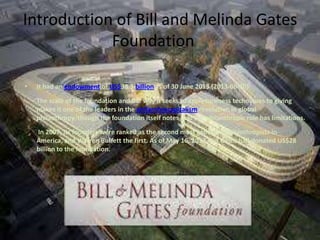 Introduction of Bill and Melinda Gates
Foundation
•

It had an endowment of US$38.3 billion as of 30 June 2013 (2013-06-30)[

The scale of the foundation and the way it seeks to apply business techniques to giving
makes it one of the leaders in the philanthrocapitalism revolution in global
philanthropy,[though the foundation itself notes that the philanthropic role has limitations.
In 2007, its founders were ranked as the second most generous philanthropists in
America, and Warren Buffett the first. As of May 16, 2013, Bill Gates had donated US$28
billion to the foundation.

 