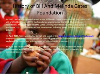 History of Bill And Melinda Gates
Foundation
In 1997, the foundation was formed as the William H. Gates Foundation with an initial stock
gift of US$94 million. In 1999, the foundation was renamed the Bill & Melinda Gates
Foundation. After a merger with the Gates Learning Foundation in 2000, Gates gave an
additional US$126 million.During the foundation's following years, funding grew to US$2
billion.
In April 2010, Gates was invited to visit and speak at the Massachusetts Institute of Technology
where he asked the students to take on the hard problems of the world in their futures. He also
explained the nature and philosophy of his philanthropic endeavors.
In 2010, The Foundation's founders started The Commission on Education of Health
Professionals, entitled "Transforming education to strengthen health systems in an
interdependent world.

 
