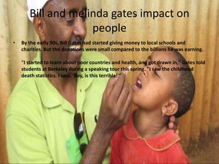 Bill and melinda gates impact on
people
•

By the early 90s, Bill Gates had started giving money to local schools and
charities. But the donations were small compared to the billions he was earning.
"I started to learn about poor countries and health, and got drawn in," Gates told
students at Berkeley during a speaking tour this spring. "I saw the childhood
death statistics. I said, 'Boy, is this terrible!'"

 