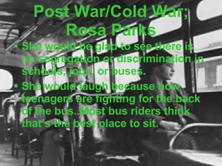 Post War/Cold War; Rosa Parks She would be glad to see there is no segregation or discrimination in schools, jobs, or buses. She would laugh because now teenagers are fighting for the back of the bus. Most bus riders think that’s the best place to sit. 