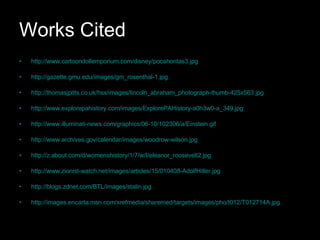 Works Cited http://www.cartoondollemporium.com/disney/pocahontas3.jpg http://gazette.gmu.edu/images/gm_rosenthal-1.jpg http://thomasjpitts.co.uk/hsx/images/lincoln_abraham_photograph-thumb-425x563.jpg http://www.explorepahistory.com/images/ExplorePAHistory-a0h3w0-a_349.jpg http://www.illuminati-news.com/graphics/06-10/102306/a/Einstein.gif http://www.archives.gov/calendar/images/woodrow-wilson.jpg http://z.about.com/d/womenshistory/1/7/w/I/eleanor_roosevelt2.jpg http://www.zionist-watch.net/images/articles/15/010408-AdolfHitler.jpg http://blogs.zdnet.com/BTL/images/stalin.jpg http://images.encarta.msn.com/xrefmedia/sharemed/targets/images/pho/t012/T012714A.jpg 