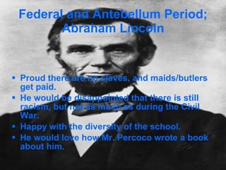 Federal and Antebellum Period; Abraham Lincoln Proud there are no slaves, and maids/butlers get paid. He would be disappointed that there is still racism, but not as much as during the Civil War. Happy with the diversity of the school. He would love how Mr. Percoco wrote a book about him. 