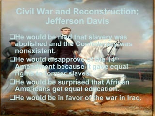Civil War and Reconstruction; Jefferson Davis He would be mad that slavery was abolished and the Confederacy was nonexistent. He would disapprove of the 14 th  Amendment because it gave equal rights to former slaves. He would be surprised that African Americans get equal education. He would be in favor of the war in Iraq. 