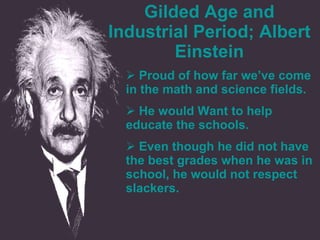 Gilded Age and Industrial Period; Albert Einstein Proud of how far we’ve come in the math and science fields.  He would Want to help educate the schools. Even though he did not have the best grades when he was in school, he would not respect slackers.  