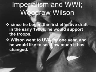 Imperialism and WWI; Woodrow Wilson since he began the first effective draft in the early 1900s, he would support the troops. Wilson went to UVA for one year, and he would like to see how much it has changed. 