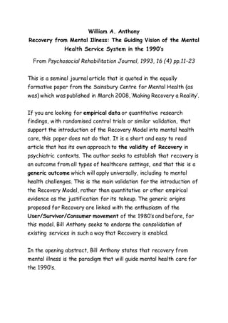 William A. Anthony 
Recovery from Mental Illness: The Guiding Vision of the Mental 
Health Service System in the 1990’s 
From Psychosocial Rehabilitation Journal, 1993, 16 (4) pp.11-23 
This is a seminal journal article that is quoted in the equally 
formative paper from the Sainsbury Centre for Mental Health (as 
was) which was published in March 2008, ‘Making Recovery a Reality’. 
If you are looking for empirical data or quantitative research 
findings, with randomised control trials or similar validation, that 
support the introduction of the Recovery Model into mental health 
care, this paper does not do that. It is a short and easy to read 
article that has its own approach to the validity of Recovery in 
psychiatric contexts. The author seeks to establish that recovery is 
an outcome from all types of healthcare settings, and that this is a 
generic outcome which will apply universally, including to mental 
health challenges. This is the main validation for the introduction of 
the Recovery Model, rather than quantitative or other empirical 
evidence as the justification for its takeup. The generic origins 
proposed for Recovery are linked with the enthusiasm of the 
User/Survivor/Consumer movement of the 1980’s and before, for 
this model. Bill Anthony seeks to endorse the consolidation of 
existing services in such a way that Recovery is enabled. 
In the opening abstract, Bill Anthony states that recovery from 
mental illness is the paradigm that will guide mental health care for 
the 1990’s. 
 