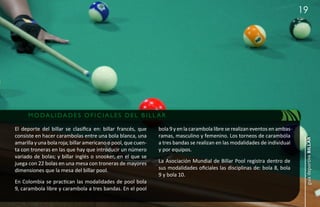 19




      M ODALI DADE S OF IC IALE S DE L B I LL AR

El deporte del billar se clasifica en: billar francés, que     bola 9 y en la carambola libre se realizan eventos en ambas
consiste en hacer carambolas entre una bola blanca, una        ramas, masculino y femenino. Los torneos de carambola




                                                                                                                              guía deportiva billar
amarilla y una bola roja; billar americano o pool, que cuen-   a tres bandas se realizan en las modalidades de individual
ta con troneras en las que hay que introducir un número        y por equipos.
variado de bolas; y billar inglés o snooker, en el que se
juega con 22 bolas en una mesa con troneras de mayores         La Asociación Mundial de Billar Pool registra dentro de
dimensiones que la mesa del billar pool.                       sus modalidades oficiales las disciplinas de: bola 8, bola
                                                               9 y bola 10.
En Colombia se practican las modalidades de pool bola
9, carambola libre y carambola a tres bandas. En el pool
 