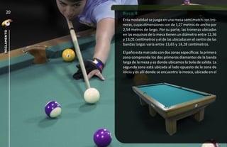 20      bola 8
             Esta modalidad se juega en una mesa semi match con tro-
             neras, cuyas dimensiones son de 1,27 metros de ancho por
             2,54 metros de largo. Por su parte, las troneras ubicadas
reglamento




             en las esquinas de la mesa tienen un diámetro entre 12,36
             y 13,01 centímetros y el de las ubicadas en el centro de las
             bandas largas varia entre 13,65 y 14,28 centímetros.
             El paño esta marcado con dos zonas específicas: la primera
             zona comprende los dos primeros diamantes de la banda
             larga de la mesa y es donde ubicamos la bola de salida. La
             segunda zona está ubicada al lado opuesto de la zona de
             inicio y es allí donde se encuentra la mosca, ubicada en el
 