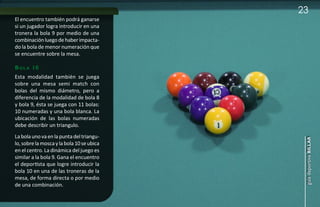 23
El encuentro también podrá ganarse
si un jugador logra introducir en una
tronera la bola 9 por medio de una
combinación luego de haber impacta-
do la bola de menor numeración que
se encuentre sobre la mesa.

b o l a 10
Esta modalidad también se juega
sobre una mesa semi match con
bolas del mismo diámetro, pero a
diferencia de la modalidad de bola 8
y bola 9, ésta se juega con 11 bolas:
10 numeradas y una bola blanca. La
ubicación de las bolas numeradas
debe describir un triangulo.
La bola uno va en la punta del triangu-




                                            guía deportiva billar
lo, sobre la mosca y la bola 10 se ubica
en el centro. La dinámica del juego es
similar a la bola 9. Gana el encuentro
el deportista que logre introducir la
bola 10 en una de las troneras de la
mesa, de forma directa o por medio
de una combinación.
 