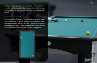 29
Pero para que esta carambola cuente como anotación
o tanto, la bola tacadora debe tocar como mínimo una
de las bandas de la mesa antes de hacer contacto con la
bola 3.

pa r t i da   a t r e s b a n da s

Esta modalidad de billar es considerada la reina de todas
las modalidades, es la más popular entre los deportistas
que se dedican a la práctica del billar y debido a su comple-
jidad y exigencia física y mental, despierta el interés no sólo
de los deportistas sino de todo el público en general.
                                         2
                                              1
                          3




                                                                   guía deportiva billar
 