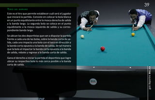 39
ti r o   de arrime

Este es el tiro que permite establecer cuál será el jugador
que iniciará la partida. Consiste en colocar la bola blanca
en un punto equidistante entre la mosca derecha de salida
y la banda larga. La segunda bola se coloca en el punto
equidistante a la mosca izquierda de salida y su corres-
pondiente banda larga.
Se ubican los dos deportistas que van a disputar la partida
frente a cada una de las bolas, sobre la banda corta de sa-
lida, cada uno impacta una bola con el taco en dirección a
la banda corta opuesta a la banda de salida, de tal manera
que la bola al impactar la banda corta opuesta a la banda
de salida, rebote y regrese a la banda corta de salida.
Gana el derecho a iniciar la partida el deportista que logre
ubicar su respectiva bola lo más cerca posible a la banda
corta de salida.




                                                                guía deportiva billar
 