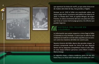 4
           que aparecen las bolas de marfil, ya que antes éstas eran
           de madera del árbol de boj, más grandes y frágiles.
           Aunque ya en 1510 el billar era practicado sobre una
historia




           mesa y bajo techo, la primera sala pública fue abierta en
           1610. Y a finales del S. XVII, el capitán Mingot, de origen
           francés, le coloca al extremo del taco una pieza de cuero
           que le da un nuevo nivel al juego gracias a los efectos que
           pueden lograrse.

                H I S TO R I A D E L B I LL A R E N
                CO LO M B I A
           La información que existe respecto a cómo llegó el billar
           a Colombia es muy limitada. Lo poco que se sabe ha sido
           mediante la tradición oral de todos aquellos que se cono-
           cen como los maestros del billar de nuestro país.
           Nuestra historia del billar abarca dos grandes etapas. La
           primera comprende desde los inicios de este deporte
           dentro de los deportes competitivos hasta el año 1982;
           en esta etapa brillaron personas como Mario Criales y
           Mario Arango.
           La segunda etapa, o época moderna, parte de ese año
           hasta hoy y su inicio está marcado por la visita del cam-
 