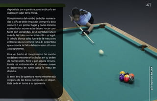 41
deportista para que éste pueda ubicarla en
cualquier lugar de la mesa.
Rompimiento del rombo de bolas numera-
das o piña se debe impactar siempre la bola
número 1 en primer lugar y como mínimo
cuatro bolas numeradas deben hacer con-
tacto con las bandas. Si se introduce una o
más de las bolas numeradas el tiro es legal.
Si la bola blanca salta fuera de la mesa o es
entronerada se comete falta. El deportista
que cometa la falta deberá ceder el turno
a su oponente.
Una vez hecho el rompimiento del rombo
se deben entronerar las bolas en su orden
de numeración. Pero si por alguna circuns-
tancia es entronerado el número nueve
el deportista en turno gana la mesa en




                                                 guía deportiva billar
disputa.
Si en el tiro de apertura no es entronerada
ninguna de las bolas numeradas el depor-
tista cede el turno a su oponente.
 
