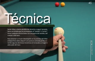 45




Técnica
Serán faltas y darán pérdida del derecho a seguir tacando,
tacar con la bola que no corresponda, el “metido” o “arrión”,
tocar cualquiera de las bolas con una parte del vestido, del
cuerpo o del taco.
Para alcanzar un buen desempeño en la práctica del billar
el deportista debe adquirir una postura cómoda perfeccio-




                                                                 guía deportiva billar
nando algunas destrezas mecánicas en la tacada y un agarre
adecuado del taco.
 