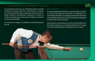 L A TA C A D A O E L ATA Q U E A L A B O L A
Es el momento en el que se le imprime fuerza a la bola    m at e   de bol a
mediante el impacto del taco. Previamente se realizan     Se ejecuta golpeando la bola en su punto medio, ecuador,
los movimientos de limaje, o balanceos del taco, que no   o un poco más abajo de este punto. El antebrazo en su
deben exceder 6 movimientos, teniendo en cuenta no        movimiento pendular no se desplaza más de 6 centímetros
mover otras partes del cuerpo para conseguir una tacada   hacia adelante para evitar que la punta del taco sobrepase
lo más precisa posible.                                   la posición de la bola tacadora.
Las formas de ataque se clasifican fundamentalmente       Esta tacada se caracteriza por el corto recorrido del taco y
en tres:                                                  de la bola tacadora y se usa preferencialmente en el juego
                                                          corto de la modalidad de carambola libre y al cuadro.
 