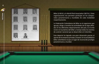 6



           Billar (U.M.B.) y la World Pool Association (W.P.A.). Estas
historia




           organizaciones nos permiten participar en los campeo-
           natos panamericanos y mundiales de cada modalidad
           respectivamente.
           La Federación Colombiana de Billar es el organismo que
           agrupa, dirige y coordina las actividades de las ligas afilia-
           das en los diferentes departamentos del país; es el ente
           rector en la práctica del billar y maneja todos los eventos
           de carácter nacional que se desarrollan en Colombia.
           Este deporte ha logrado una gran dimensión gracias al
           aporte de la empresa privada y estatal. En la actualidad el
           billar colombiano ocupa un lugar de reconocido prestigio
           panamericano y mundial.
 