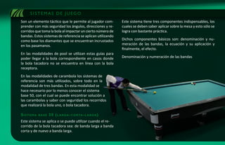 SISTEMAS DE JUEGO
Son un elemento táctico que le permite al jugador com-       Este sistema tiene tres componentes indispensables, los
prender con más seguridad los ángulos, direcciones y re-     cuales se deben saber aplicar sobre la mesa y esto sólo se
corridos que toma la bola al impactar un cierto número de    logra con bastante práctica.
bandas. Estos sistemas de referencia se aplican utilizando
como base los diamantes que se encuentran incrustados        Dichos componentes básicos son: denominación y nu-
en los pasamanos.                                            meración de las bandas, la ecuación y su aplicación y
                                                             finalmente, el efecto.
En las modalidades de pool se utilizan estas guías para
poder llegar a la bola correspondiente en casos donde        Denominación y numeración de las bandas
la bola tacadora no se encuentra en línea con la bola
receptora.
En las modalidades de carambola los sistemas de
referencia son más utilizados, sobre todo en la
modalidad de tres bandas. En esta modalidad se
hace necesario por lo menos conocer el sistema
base 50, con el cual se puede encontrar solución a
las carambolas y saber con seguridad los recorridos
que realizará la bola uno, o bola tacadora.

sistema   base   50 ( l a r g a - c o r ta - l a r g a )
Este sistema se aplica o se puede utilizar cuando el re-
corrido de la bola tacadora sea: de banda larga a banda
corta y de nuevo a banda larga.
 