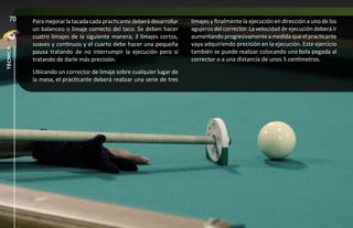 70     Para mejorar la tacada cada practicante deberá desarrollar   limajes y finalmente la ejecución en dirección a uno de los
          un balanceo o limaje correcto del taco. Se deben hacer       agujeros del corrector. La velocidad de ejecución deberá ir
          cuatro limajes de la siguiente manera; 3 limajes cortos,     aumentando progresivamente a medida que el practicante
          suaves y continuos y el cuarto debe hacer una pequeña        vaya adquiriendo precisión en la ejecución. Este ejercicio
técnica




          pausa tratando de no interrumpir la ejecución pero sí        también se puede realizar colocando una bola pegada al
          tratando de darle más precisión.                             corrector o a una distancia de unos 5 centímetros.
          Ubicando un corrector de limaje sobre cualquier lugar de
          la mesa, el practicante deberá realizar una serie de tres
 