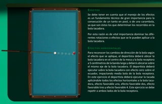 e f e c to s
Se debe tener en cuenta que el manejo de los efectos
es un fundamento técnico de gran importancia para la
consecución de un tanto en pool, o de una carambola,
ya que son éstos los que determinan los recorridos en la
bola tacadora.
Por esta razón es de vital importancia dominar las dife-
rentes rotaciones o efectos que se le pueden aplicar a la
bola tacadora.

e f e c to s   h o r i zo n ta l e s

Para reconocer los cambios de dirección de la bola según
el efecto que se aplique, el deportista deberá ubicar la
bola tacadora en el centro de la mesa y la bola receptora
a 5 centímetros de la banda larga y deberá ubicarse sobre
el mismo eje de la bola tacadora. El deportista deberá
ejecutar sobre la bola tacadora con efecto cero sobre el
ecuador, impactando media bola de la bola receptora.
En este ejercicio el deportista deberá ejecutar la tacada
aplicándole todos los efectos horizontales a la bola taca-
dora, efecto favorable uno, efecto favorable dos, efecto
favorable tres y efecto favorable 4. Este ejercicio se debe
repetir a ambos lados de la bola receptora.
 