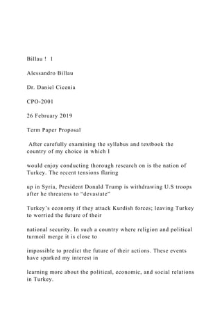 Billau ! 1
Alessandro Billau
Dr. Daniel Cicenia
CPO-2001
26 February 2019
Term Paper Proposal
After carefully examining the syllabus and textbook the
country of my choice in which I
would enjoy conducting thorough research on is the nation of
Turkey. The recent tensions flaring
up in Syria, President Donald Trump is withdrawing U.S troops
after he threatens to “devastate”
Turkey’s economy if they attack Kurdish forces; leaving Turkey
to worried the future of their
national security. In such a country where religion and political
turmoil merge it is close to
impossible to predict the future of their actions. These events
have sparked my interest in
learning more about the political, economic, and social relations
in Turkey.
 