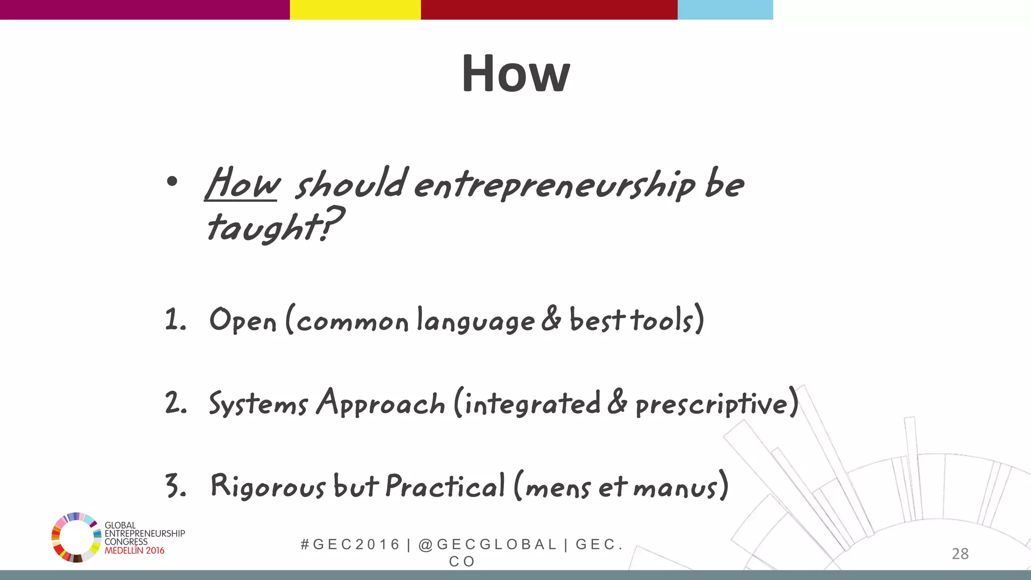 # G E C 2 0 1 6 | @ G E C G L O B A L | G E C .
C O
How
• How should entrepreneurship be
taught?
1. Open (common language & best tools)
2. Systems Approach (integrated & prescriptive)
3. Rigorous but Practical (mens et manus)
28
 