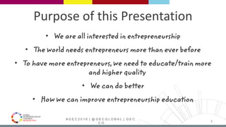 # G E C 2 0 1 6 | @ G E C G L O B A L | G E C .
C O
Purpose of this Presentation
• We are all interested in entrepreneurship
• The world needs entrepreneurs more than ever before
• To have more entrepreneurs, we need to educate/train more
and higher quality
• We can do better
• How we can improve entrepreneurship education
3
 