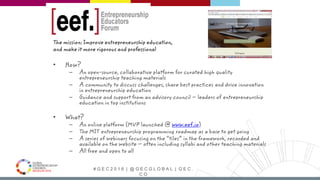 # G E C 2 0 1 6 | @ G E C G L O B A L | G E C .
C O
The mission: Improve entrepreneurship education,
and make it more rigorous and professional
• How?
– An open-source, collaborative platform for curated high quality
entrepreneurship teaching materials
– A community to discuss challenges, share best practices and drive innovation
in entrepreneurship education
– Guidance and support from an advisory council – leaders of entrepreneurship
education in top institutions
• What?
– An online platform (MVP launched @ www.eef.io)
– The MIT entrepreneurship programming roadmap as a base to get going
– A series of webinars focusing on the “tiles” in the framework, recorded and
available on the website – often including syllabi and other teaching materials
– All free and open to all
 