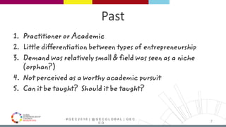 # G E C 2 0 1 6 | @ G E C G L O B A L | G E C .
C O
Past
1. Practitioner or Academic
2. Little differentiation between types of entrepreneurship
3. Demand was relatively small & field was seen as a niche
(orphan?)
4. Not perceived as a worthy academic pursuit
5. Can it be taught? Should it be taught?
7
 