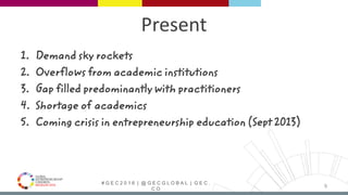 # G E C 2 0 1 6 | @ G E C G L O B A L | G E C .
C O
Present
1. Demand sky rockets
2. Overflows from academic institutions
3. Gap filled predominantly with practitioners
4. Shortage of academics
5. Coming crisis in entrepreneurship education (Sept 2013)
9
 