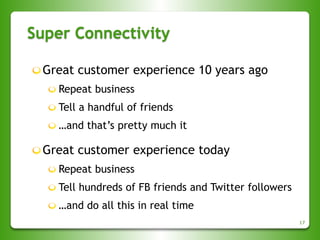 Super Connectivity
17
Great customer experience 10 years ago
Repeat business
Tell a handful of friends
…and that’s pretty much it
Great customer experience today
Repeat business
Tell hundreds of FB friends and Twitter followers
…and do all this in real time
 