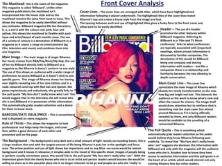 Front Cover Analysis The Masthead-  this is the name of the magazine. This magazine is called ‘Billboard’. Unlike other magazine publications the masthead isn’t incorporated into the house style and so the masthead remains the same from issue to issue. This allows the magazine to be easily identified without any confusion. Billboard magazine fills the characters, b, o, a and d with the colours red, pink, blue and yellow; this allows the masthead to flexible with each issue and artist/layout of each months issue. The use of a variety of colours is a denotation of Billboard as a magazine as it covers a range on entertainment (eg. Film, television and music) and combines them into one magazine. Main Image –  The main image is of singer Rihanna. Her music crosses from R&B/Pop/Rock/Hip-Hop, the use of her on Billboard directly links to Billboard as a magazine as like Rihanna it doesn’t conform to one style. The use of this allows an audience with a wider range of preferences to access Billboard as it doesn’t stick to one specific genre.  This image of Rihanna shows her leaning over slightly revealing one of her nine tattoos and in a nude coloured cami-top with Red hair and lipstick. She poses mysteriously and seductively, this greatly links to the pull quote “My fans don’t really know who I am” this would suggest that in this interview she will reveal who she is and Billboard is in possession of this information. This automatically grabs readers attention and a desire for them to know more.  BARCODE/DATE ISSUE/PRICE   – This is conventional and is displayed on every magazine. Rule of Thirds  – This allows the magazine to look professional  and helps keep the images, and cover lines within a good distance of each other and presented well on the page.  The Background  – The background is very dark and a small amount of light reveals surrounding leaves, this is a large medium shot and with the largest amount of life being Rihanna it puts her in the spotlight and focus area. This prime position and use of light shows her importance and so any Mise –en-scene would be remain background and it looses it relevance; it simples adds to the mood of this specific shoot. Images of people being in gardens usually connotates peace, this would link to the pull quote “My fans don’t really who I am”. With the impression given that she clearly knows who she is as an artist and person readers would assume she would be willing to share as in the peaceful place she is no longer reluctant to let go and people see who she ‘really’ is.  Cover Lines  – The cover lines are arranged with titles  which have been highlighted and information following it placed underneath. The highlighted titles of the cover lines match Rihanna’s top and create a house style from the image and text. The spacing between each and use of highlighted titles gives a funky flare to the front cover and allow each to be easily identified.  Header –  The use of a header promotes the other features within Billboard magazine. Referring to Billboard as a ‘Film and TV Music conference ‘ links to what conferences are typically associated with (important meetings, where private information is discussed by familiar companies. The denotation of this would be Billboard being one company and sharing information with readers – and like a companies there is a relationship and familiarity between the two allowing in-depth conversation.  Main Cover Line  – This cover line connotates the main image of Rihanna which reveals her newly transformation as she now how big and bright red hair. This interests the audience as the want to know what’s new and often the reason for chance. The image itself would draw attention but to reinforce that is something new the main cover line almost present Rihanna as if it is being officially revealed by them, and only Billboard readers would be available to the unveiling of a reinvented Rihanna.  The Pull Quote  – This is something which automatically grab readers attention as the public would believe they know Rihanna following past publicity. To reveal that “My Fans don’t really know who i am” suggests she discloses this information with Billboard and only with the magazine will the audience know who she is. Readers love to know they have access to exclusive information and this pull quote is at the heart of an article which would interest not only existing Rihanna fans but other readers.  