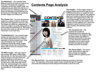 Contents Page Analysis The Masthead –  The masthead titled Billboard remains the same as it was on the front cover this allows the magazine’s consistency to flow from page to page. This masthead however differs from the one on the front cover as it relatively smaller this allows the following content features to be the focal point of the page, this include des the title, images and contents list.  The Charts List –  The chart list gives the audience an update of what is current and doing will in the magazine’s very own chart. The singles and artists are categorized by colours so readers can easily distinguish the chart number the artist/song is at. This makes the chart much easier to read as it is a lot of information in one small area.  The Images –  These images consist of featured artists also found through the issue of Billboard this gives an insight into what can be found in the magazine. This grabs the attention of readers as they see what other information the magazine has to offer. The use of these images not only promote the artist as they have they have a place in the magazine but the magazine as it  means the magazine’s content is varied covering a range of artists; this attracting a broad audience.  The Contents List –  The contents list consists of subheadings which categories the content found in the magazine. With the page number and caption in black text and the title in blue there is a clear distinction between the information and so each is easily identified and against the white background stand out greatly.  The Background –  this is greatly white besides the charts list which is grey. The two colours allows there to be a distinct separation in the two features (e.g., Chart List and Contents List). The white background behind the smaller images, main image and two lists of information allows each to stand out and gives a fresh yet edgy look.  The Main Image –  this main image is that of singer Keri Hilson a R&B singer. Although she isn’t the focal point of this issue as shown on the front cover she remains significant to this issue of Billboard. This image of her is very edgy and she wears a grey dress with a short black bob, works well against the colours on the page, (white, black, grey and blue) and upholds the content page’s house style. The House Style –  the colours, white, black and blue edgy and fresh promote the magazine features without it appearing over-crowed.  The Second List –  This second list entails the features promoted on the front cover. The separation of this helps readers easily navigate through the magazine and avoids time wasting for those looking to find articles on the front cover.  