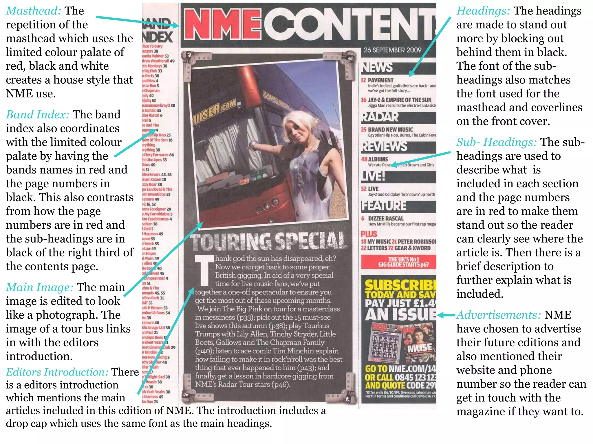 Masthead:  The repetition of the masthead which uses the limited colour palate of red, black and white creates a house style that NME use. Band Index:   The band index also coordinates with the limited colour palate by having the bands names in red and the page numbers in black. This also contrasts from how the page numbers are in red and the sub-headings are in black of the right third of the contents page.  Main Image:   The main image is edited to look like a photograph. The image of a tour bus links in with the editors introduction. Headings:  The headings are made to stand out more by blocking out behind them in black. The font of the sub-headings also matches the font used for the masthead and coverlines on the front cover. Sub- Headings:   The sub-headings are used to describe what  is included in each section and the page numbers are in red to make them stand out so the reader can clearly see where the article is. Then there is a brief description to further explain what is included.  Advertisements:   NME have chosen to advertise their future editions and also mentioned their website and phone number so the reader can get in touch with the magazine if they want to.  Editors Introduction:   There  is a editors introduction  which mentions the main  articles included in this edition of NME. The introduction includes a drop cap which uses the same font as the main headings.  