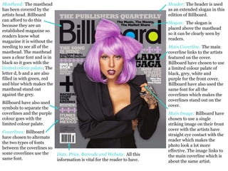 Header:  The header is used as an extended slogan in this edition of Billboard.   Slogan:  The slogan is placed above the masthead so it can be clearly seen by readers.  Main Coverline:  The main coverline links to the artists featured on the cover. Billboard have chosen to use a limited colour palate of black, grey, white and purple for the front cover. Billboard have also used the same font for all the coverlines which makes the coverlines stand out on the cover. Main Image:   Billboard have chosen to use a single striking image on their front cover with the artists have straight eye contact with the reader which makes the photo look a lot more effective. The image links to the main coverline which is about the same artist.  Date, Price. Barcode and Website:   All this information is vital for the reader to have.  Masthead:  The masthead has been covered by the artists head. Billboard can afford to do this because they are an established magazine so readers know what magazine it is without the needing to see all of the masthead. The masthead uses a clear font and is in black so it goes with the  limited colour palate . The letter d, b and a are also filled in with green, red and blue which makes the masthead stand out against the grey.  Billboard have also used symbols to separate the coverlines and the purple colour goes with the limited colour palate.  Coverlines:  Billboard have chosen to alternate the two types of fonts between the coverlines so some coverlines use the same font.  
