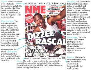 Header:   Allows the reader to see what extra information is included in the magazine. NME has chosen to include the names of other artists to make the magazine seem more appealing.  Masthead:   NME’s masthead follows the limited colour palate of red, black and white. The masthead is placed in the left third of the magazine so name of the magazine is recognised on shelves. The font is bold and in capitals to make the masthead stand out even more. The masthead has a black shadow effect used on it to make it stand out on the page and to make sure it don’t blend into the white of Dizzee’s t-shirt.  Main Coverline:  The main coverline is angled diagonally to mirror Dizzee’s photo angle. The font for the main coverline is similar to the font used for the masthead. The main coverline also follows the limited colour palate choice by using white and black.  The quote from the article  (grab quote)  gives the reader to a taster as to what Dizzee may be talking about in the article.  Footer:   The footer is used to inform the reader of extra content from artists that are included in the magazine.  The writing in the footer is in black which also follows the limited colour palate choice.  Barcode:   The barcode includes the price, date and issue number which is vital information for the reader to have.  Main Image:   The main is a mid shot and the photographer has chosen to make the picture slightly diagonal to mirror the angle of the main coverline.  