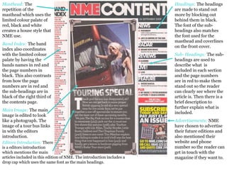 Masthead:  The repetition of the masthead which uses the limited colour palate of red, black and white creates a house style that NME use. Band Index:   The band index also coordinates with the limited colour palate by having the bands names in red and the page numbers in black. This also contrasts from how the page numbers are in red and the sub-headings are in black of the right third of the contents page.  Main Image:   The main image is edited to look like a photograph. The image of a tour bus links in with the editors introduction. Headings:  The headings are made to stand out more by blocking out behind them in black. The font of the sub-headings also matches the font used for the masthead and coverlines on the front cover. Sub- Headings:   The sub-headings are used to describe what  is included in each section and the page numbers are in red to make them stand out so the reader can clearly see where the article is. Then there is a brief description to further explain what is included.  Advertisements:   NME have chosen to advertise their future editions and also mentioned their website and phone number so the reader can get in touch with the magazine if they want to.  Editors Introduction:   There  is a editors introduction  which mentions the main  articles included in this edition of NME. The introduction includes a drop cap which uses the same font as the main headings.  