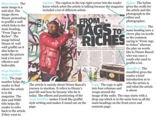 Byline:  The byline gives the credit for the article and the photograph to the editor and photographer.  Main Heading:   The main heading uses a clever play on words as the common saying is “From rags to riches” whereas the play on words like to Dizzee Rascal who was once a youth who used to graffiti a lot. Standfirst:   The standfirst gives the reader a brief introduction as to who the artists is and what the article is about.  Caption:   The caption in the top right corner lets the reader know which artist the article is talking because the magazine included a lot of different artists Copy:   The copy is split  into four columns and  wraps around the  image of the radio. The copy starts with a drop cap which is in the same font as all the main headings on the front cover and contents page.  Main Image:  The main image is a mid shot. The image shows Dizzee pretending to graffiti a wall which links to the main heading, “From Tags to Riches”. The image behind Dizzee of  wall with graffiti on it also helps to make the picture look a lot more effective and believable.  Page Number, Date and NME Title:  The page number helps the reader to find where the article is in the magazine. The date and NME title helps the reader to refer back to the article if they want to.  The article is mainly about Dizzee Rascal’s journey to stardom. It refers to Dizzee’s past life and how he became who he is today. The effects and positioning of the  main headline  makes it look like graffiti style writing and makes it stand out on the page.  