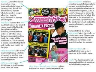 Header:   Allows the reader to see what extra information is included in the magazine. Smash Hit has chosen to include what else readers can get when they buy the magazine such as posters and free gifts.  Main Coverline:  The main coverline is angled diagonally to contrast against the diagonal positioning of the other feature article in the magazine. Also, it could be diagonal to mirror the positioning of Shayne’s hat. The font used in the masthead has not been used anywhere else on the front cover which makes the masthead easier to remember for readers.  The quote from the article  (grab quote)  gives the reader to a taster as to what Shayne may be talking about in the article and makes the article seem more interesting for readers.  Other coverlines  are highlighted in bold so they stand out to the reader more.  Flash:  The flash is used to tell readers about the extra content included in the magazine.  Masthead:   Smash Hits masthead follows the limited colour palate of light pink, dark pink and white. However, Smash Hits use yellow to advertise other features or promotions they think the reader will be interested in. The masthead is placed across the top third so it can be seen clearly on the page.  Other Coverlines:   The other interesting feature article is presented in a yellow box covering it to make it stand out to the reader.  Other coverlines  are highlighted in bold to make them stand out more.  Date, Price. Barcode and Website:   All this information is vital for the reader to have.  