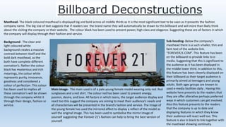 Billboard Deconstructions
Masthead- The black coloured masthead is displayed big and bold across all middle thirds as it is the most significant text to be seen as it presents the fashion
company name. The big size of text suggests that if readers see the brand name they will automatically be drawn to this billboard and will more than likely think
about the visiting the company or their website. The colour black has been used to present power, high class and elegance. Suggesting these are all factors in which
the company will display through their fashion and service.
Background- The clear and
light coloured white
background creates a massive
contrast between itself and the
bold dark masthead, as the
both have complete different
connation's. Rather the colour
black has mysterious and rich
meanings, the colour white
represents purity, innocence,
goodness and considered a
colour of perfection. This colour
has been used to implies all
these connation's will be shown
through the company whilst it
through their design, fashion or
service.
Sub-heading- Below the company's
masthead there is a such smaller, thin and
faint text of the website link.
“FOREVER21.COM”. This feature has been
on the billboard to provide links to e-
media. Suggesting that this is significant to
the audience as it has been displayed in
the middle lower third. In addition to this,
this feature has been cleverly displayed on
their billboard as their target audience is
primarily aimed at teenagers and young
adults. Both ages groups are known to
used e-media facilities daily . Having this
website here presents to the readers that
they are offer alterative perhaps preferred
ways in which customers can get involved.
Also this feature presents to the readers
that the company is up to date and
displaying features in which they know
their audience will react well too. This
feature is also in black to link together with
the masthead showing continuity.
Main Image- The main used is of a pale young female model wearing only red. Red
sunglasses and a red shirt. The colour red has been used to present energy,
passion, desire, and love. All factors in which teens, the target audience display and
react too this suggest the company are aiming to meet their audience’s needs and
all characterises will be presented in the brand’s fashion and service. The image of
the young female has used the mirrored effect to display a reflect of the model as
well the original image. This has been used to symbolise the mirror image of
yourself suggesting that Forever 21’s fashion can help to bring the best version of
yourself.
 