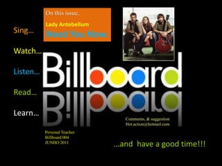 On this issue,
          Lady Antebellum
Sing…     Need You Now.
Watch…

Listen…

Read…

Learn…
                                Comments, & suggestion
                                Hot.action@hotmail.com
          Personal Teacher
          Billboard 004
          JUNHO 2011
                             …and have a good time!!!
 