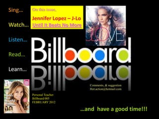 Sing…     On this issue,

          Jennifer Lopez – J-Lo
Watch… Until It Beats No More

Listen…

Read…

Learn…

                                  Comments, & suggestion
                                  Hot.action@hotmail.com
          Personal Teacher
          Billboard 005
          FEBRUARY 2012

                              …and have a good time!!!
 