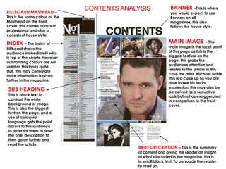 CONTENTS ANALYSIS             BANNER –This is where
BILLBOARD MASTHEAD –                                           you would expect to see
This is the same colour as the                                 Banners on all
Masthead on the front                                          magazines, this also
cover, this comes across as                                    follows the house style.
professional and also a
consistent house style.

INDEX – The index of                                          MAIN IMAGE – The
Billboard shows the                                           main image is the focal point
audience immediately who                                      of this page as this is the
is top of the charts, however                                 biggest feature on the
outstanding colours are not                                   page, this grabs the
used as this looks quite                                      audiences attention and
dull, this may connotate                                      relates to the article in this
more information is given                                     case the artist ‘Michael Buble.
further in the magazine.                                      This is a close up so you are
                                                              able to see his facial
                                                              expression, this may also be
 SUB HEADING –                                                perceived as a seductive
 This is black text to                                        look but not as exaggerated
 contrast the white                                           in comparison to the front
 background of image.                                         cover.
 This is also the biggest
 text on the page, and a
 use of coloquial
 language gets the point
 across to the audience
 in order for them to read
 the brief description to
 then go on further and
 read the article.
                                              BRIEF DESCRIPTION – This is the summary
                                              of content and giving the reader an insight
                                              of what’s included in the magazine, this is
                                              in small black text. To persuade the reader
                                              to read on.
 