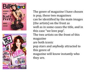 The genre of magazine I have chosen
is pop, these two magazines
can be identified by the main images
(the artists) on the front as
well as in some cases the title, and in
this case “we love pop”.
The two artists on the front of this
magazine
are both iconic
pop stars and anybody attracted to
this genre of
magazine will know instantly who
they are.
 